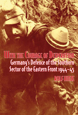 With the Courage Of Desperation: Germany's Defence of the Southern Sector of the Eastern Front 1944-45 Rolf Hinze
